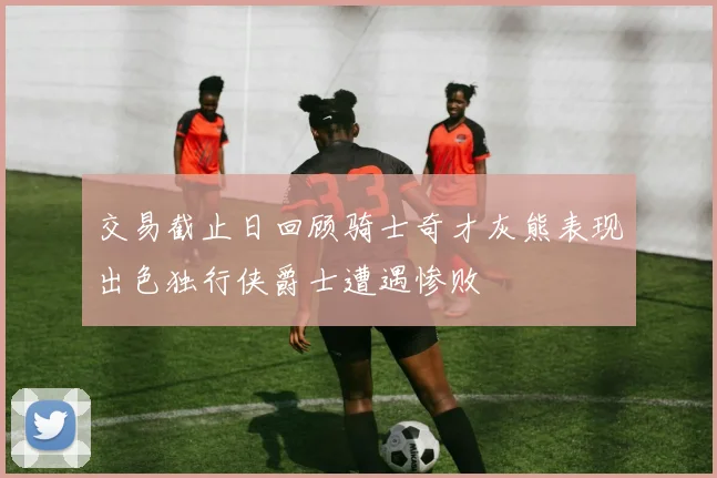 交易截止日回顾骑士奇才灰熊表现出色独行侠爵士遭遇惨败