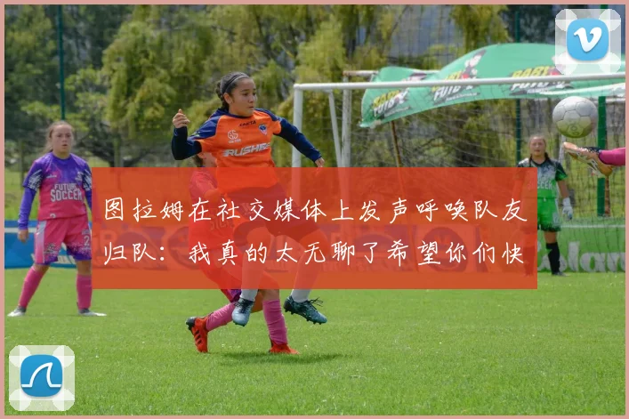 图拉姆在社交媒体上发声呼唤队友归队：我真的太无聊了希望你们快点回来