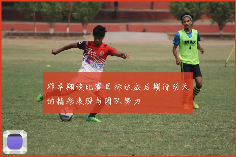 邓卓翔谈比赛目标达成后期待明天的精彩表现与团队努力