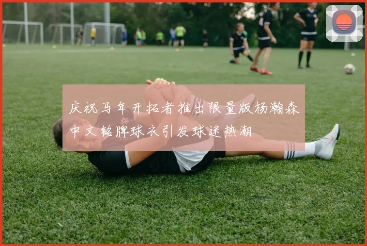 庆祝马年开拓者推出限量版杨瀚森中文铭牌球衣引发球迷热潮