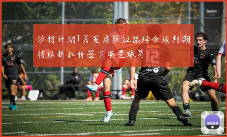 沙特计划1月重启萨拉赫转会谈判期待以折扣价签下明星球员