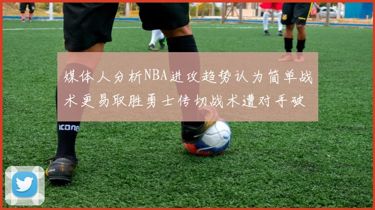 媒体人分析NBA进攻趋势认为简单战术更易取胜勇士传切战术遭对手破解