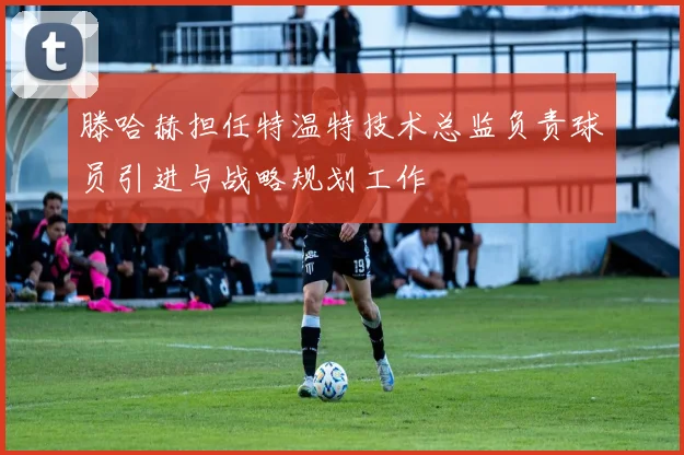 滕哈赫担任特温特技术总监负责球员引进与战略规划工作