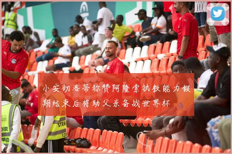 小安切洛蒂称赞阿隆索执教能力假期结束后将助父亲备战世界杯