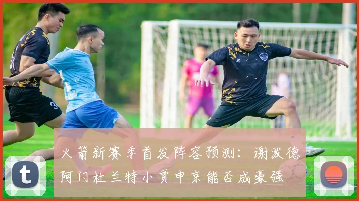 火箭新赛季首发阵容预测：谢泼德阿门杜兰特小贾申京能否成豪强