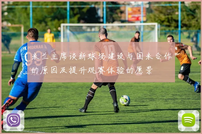 米兰主席谈新球场建设与国米合作的原因及提升观赛体验的愿景
