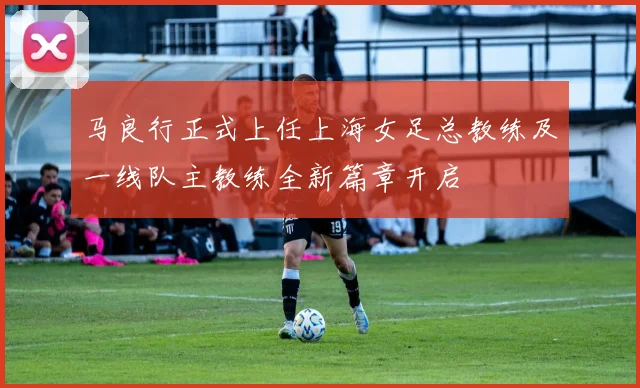 马良行正式上任上海女足总教练及一线队主教练全新篇章开启