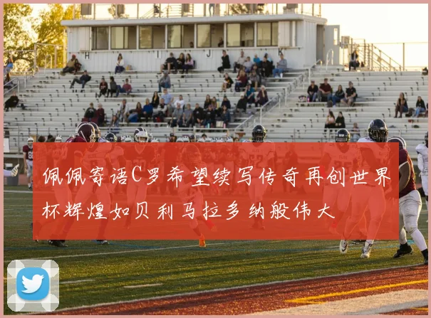 佩佩寄语C罗希望续写传奇再创世界杯辉煌如贝利马拉多纳般伟大