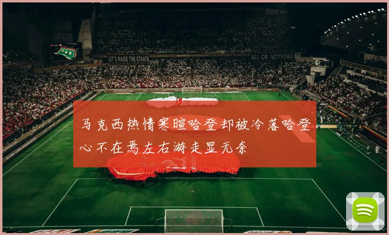 马克西热情寒暄哈登却被冷落哈登心不在焉左右游走显无奈