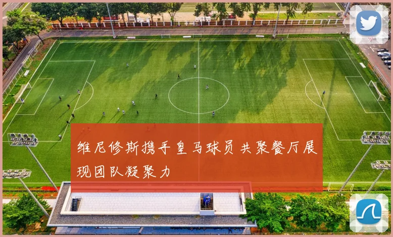 维尼修斯携手皇马球员共聚餐厅展现团队凝聚力