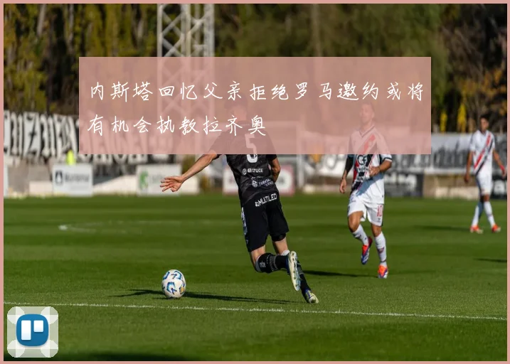 内斯塔回忆父亲拒绝罗马邀约或将有机会执教拉齐奥