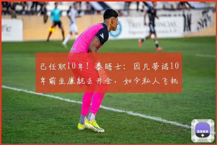 已任职10年！泰晤士：因凡蒂诺10年前坐廉航去开会，如今私人飞机