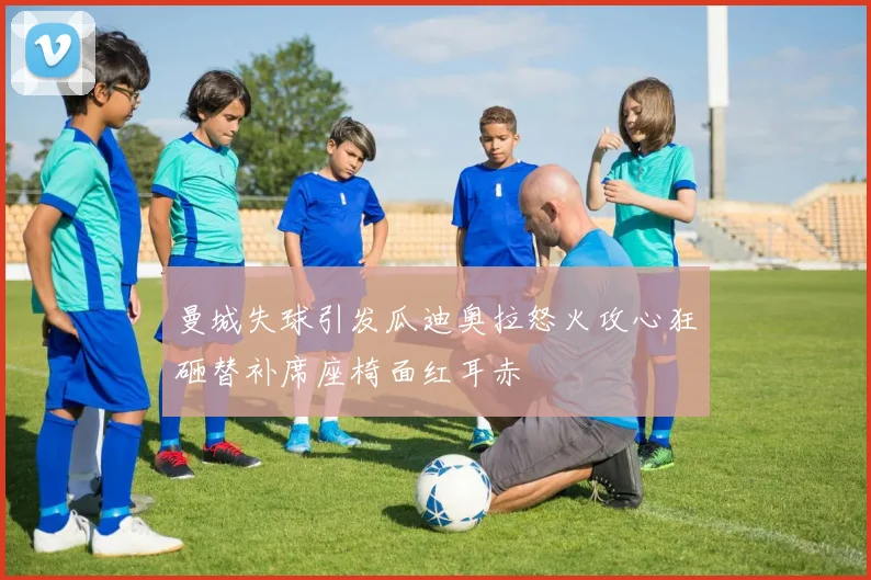 曼城失球引发瓜迪奥拉怒火攻心狂砸替补席座椅面红耳赤