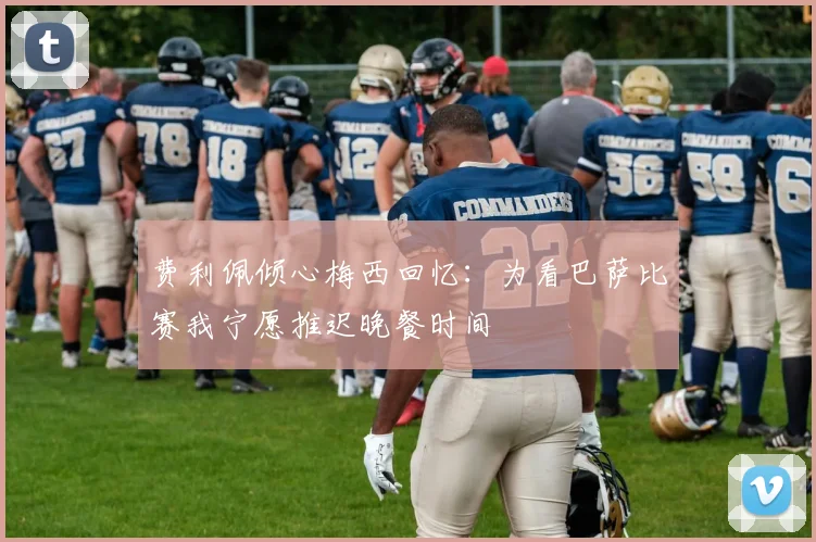 费利佩倾心梅西回忆：为看巴萨比赛我宁愿推迟晚餐时间