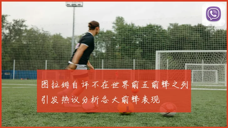 图拉姆自评不在世界前五前锋之列引发热议分析各大前锋表现