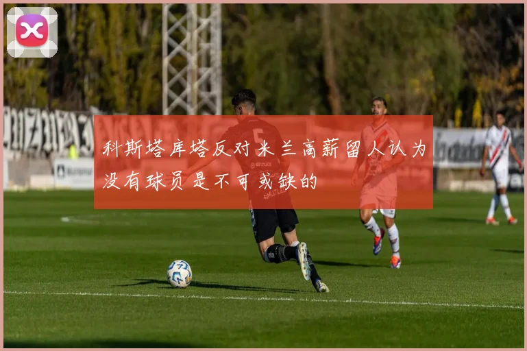 科斯塔库塔反对米兰高薪留人认为没有球员是不可或缺的