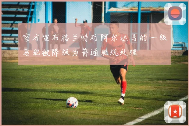 官方宣布格兰特对阿尔达马的一级恶犯被降级为普通犯规处理