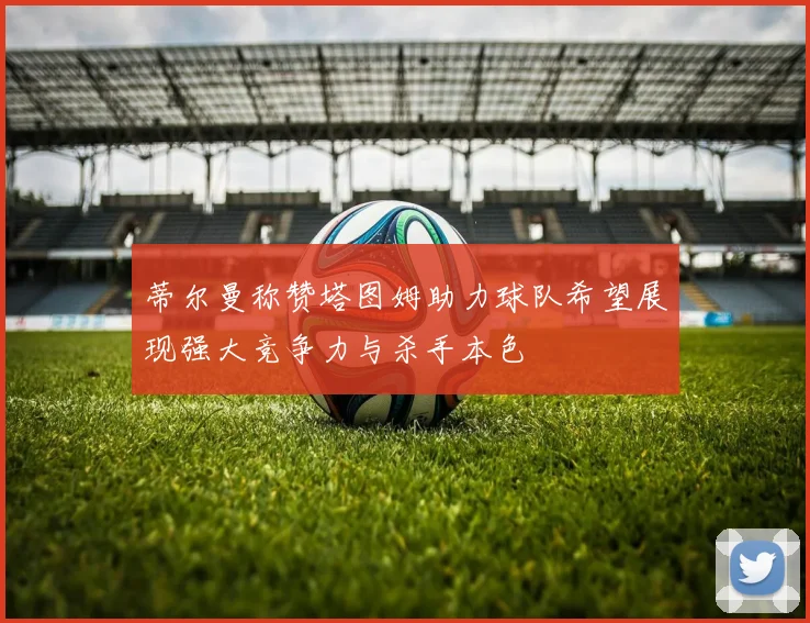 蒂尔曼称赞塔图姆助力球队希望展现强大竞争力与杀手本色