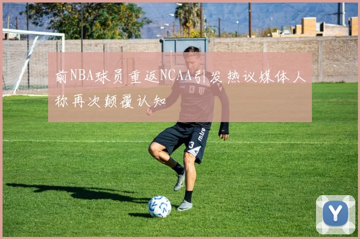 前NBA球员重返NCAA引发热议媒体人称再次颠覆认知