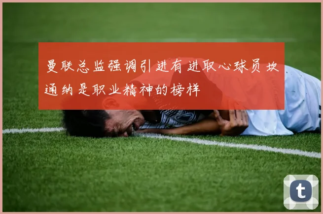 曼联总监强调引进有进取心球员坎通纳是职业精神的榜样