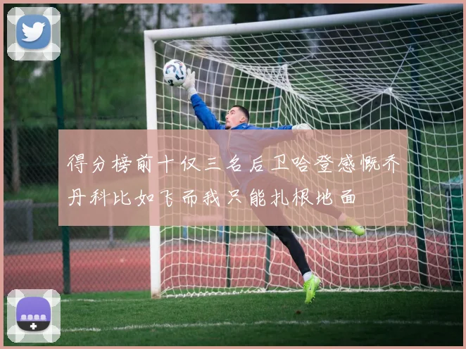 得分榜前十仅三名后卫哈登感慨乔丹科比如飞而我只能扎根地面