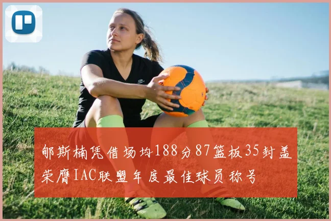 郇斯楠凭借场均188分87篮板35封盖荣膺IAC联盟年度最佳球员称号